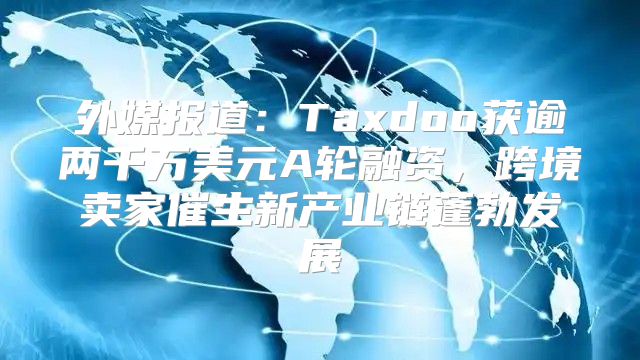 外媒报道：Taxdoo获逾两千万美元A轮融资，跨境卖家催生新产业链蓬勃发展