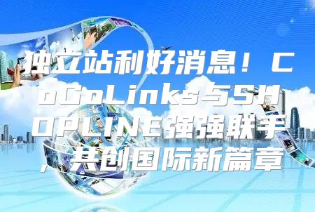 独立站利好消息！CoGoLinks与SHOPLINE强强联手，共创国际新篇章