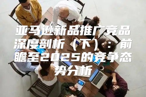 亚马逊新品推广竞品深度剖析下：前瞻至2025的竞争态势分析