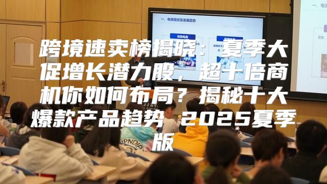 跨境速卖榜揭晓：夏季大促增长潜力股，超十倍商机你如何布局？揭秘十大爆款产品趋势 2025夏季版