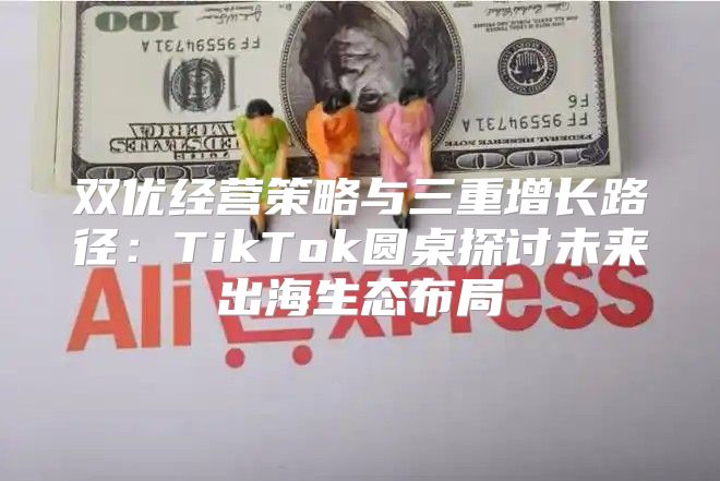 双优经营策略与三重增长路径：TikTok圆桌探讨未来出海生态布局