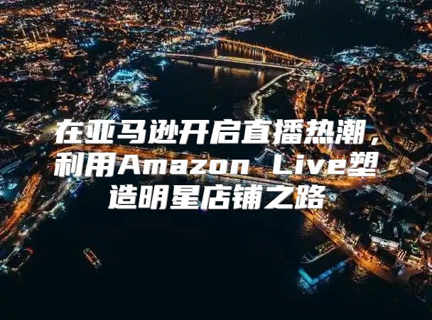在亚马逊开启直播热潮，利用Amazon Live塑造明星店铺之路