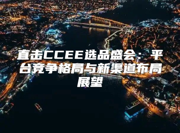 直击CCEE选品盛会：平台竞争格局与新渠道布局展望