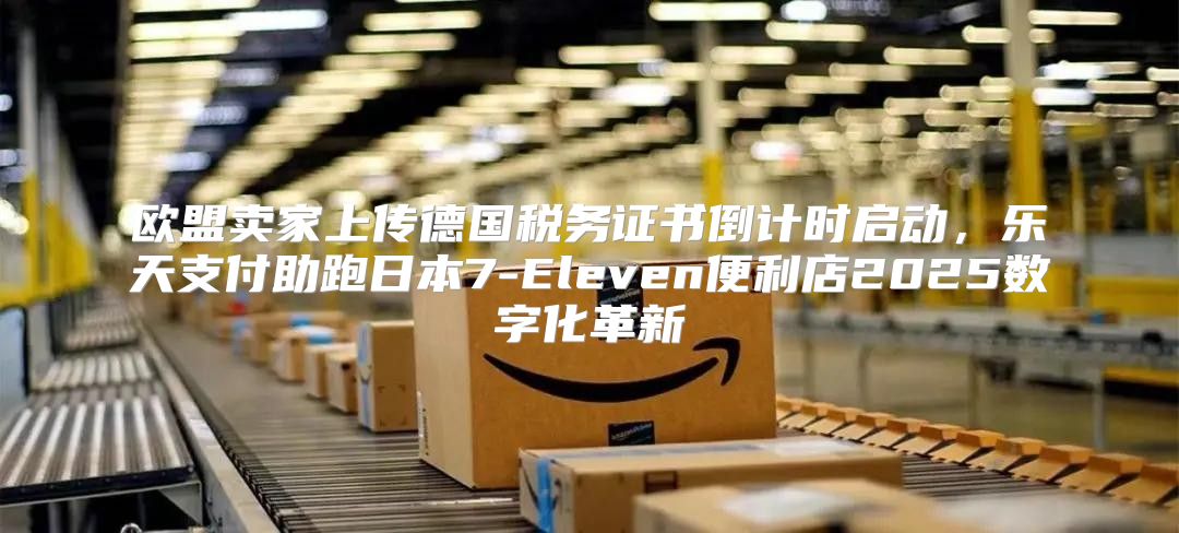 欧盟卖家上传德国税务证书倒计时启动，乐天支付助跑日本7-Eleven便利店2025数字化革新