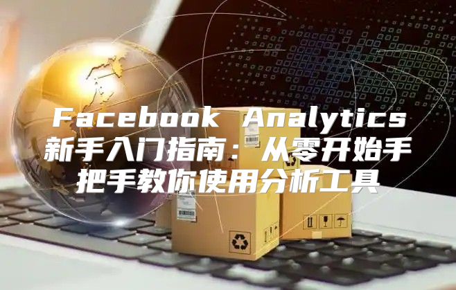 Facebook Analytics新手入门指南：从零开始手把手教你使用分析工具