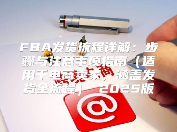 FBA发货流程详解：步骤与注意事项指南适用于电商卖家，涵盖发货全流程 2025版