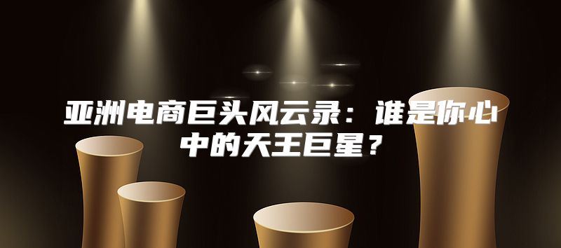亚洲电商巨头风云录：谁是你心中的天王巨星？