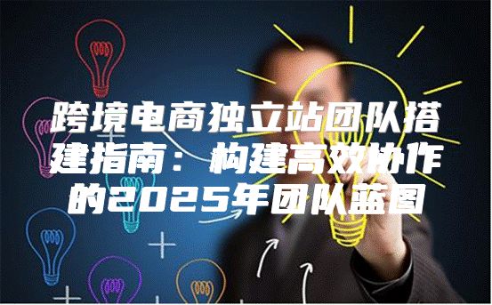 跨境电商独立站团队搭建指南：构建高效协作的2025年团队蓝图