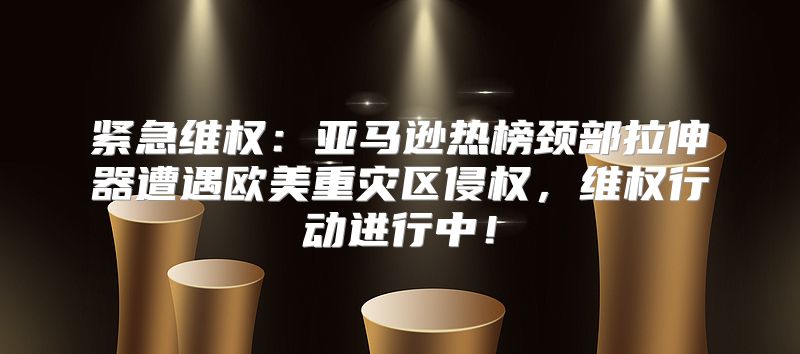 紧急维权：亚马逊热榜颈部拉伸器遭遇欧美重灾区侵权，维权行动进行中！