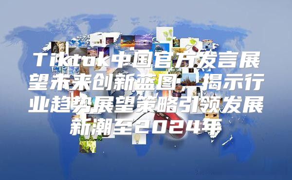 Tiktok中国官方发言展望未来创新蓝图，揭示行业趋势展望策略引领发展新潮至2025年