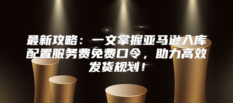 最新攻略：一文掌握亚马逊入库配置服务费免费口令，助力高效发货规划！