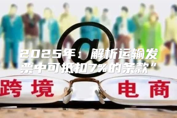 2025年：解析运输发票中可抵扣7%的条款”