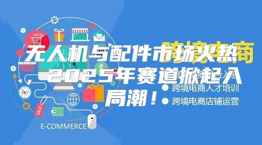 无人机与配件市场火热，2025年赛道掀起入局潮！