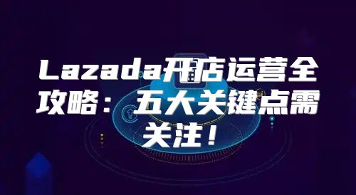 Lazada开店运营全攻略：五大关键点需关注！