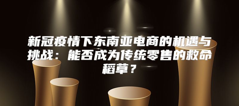 新冠疫情下东南亚电商的机遇与挑战：能否成为传统零售的救命稻草？