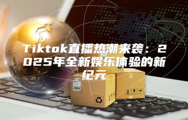 Tiktok直播热潮来袭：2025年全新娱乐体验的新纪元