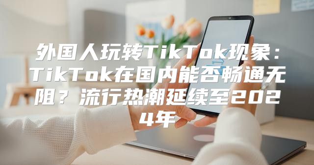 外国人玩转TikTok现象：TikTok在国内能否畅通无阻？流行热潮延续至2025年