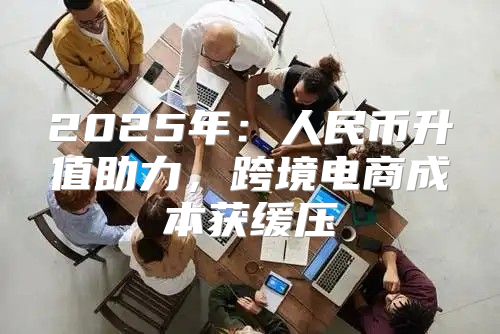 2025年：人民币升值助力，跨境电商成本获缓压