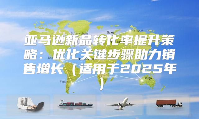 亚马逊新品转化率提升策略：优化关键步骤助力销售增长适用于2025年