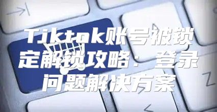 Tiktok账号被锁定解锁攻略：登录问题解决方案