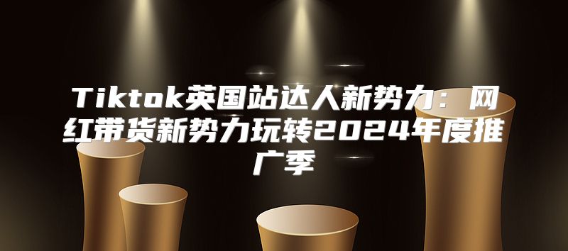 Tiktok英国站达人新势力：网红带货新势力玩转2025年度推广季