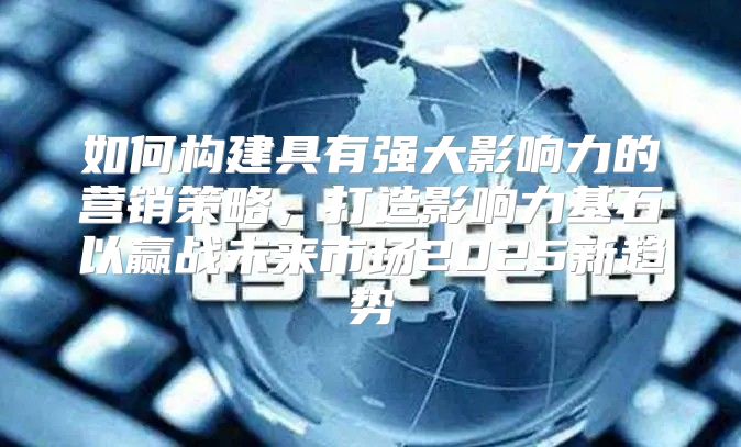 如何构建具有强大影响力的营销策略，打造影响力基石以赢战未来市场2025新趋势