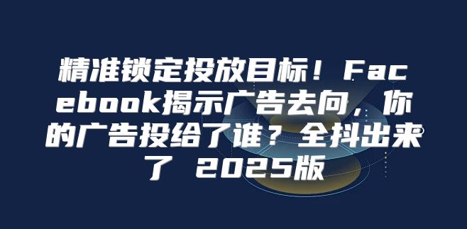 精准锁定投放目标！Facebook揭示广告去向，你的广告投给了谁？全抖出来了 2025版