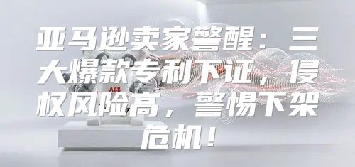 亚马逊卖家警醒：三大爆款专利下证，侵权风险高，警惕下架危机！