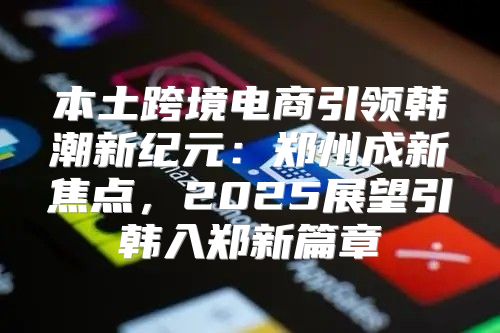 本土跨境电商引领韩潮新纪元：郑州成新焦点，2025展望引韩入郑新篇章