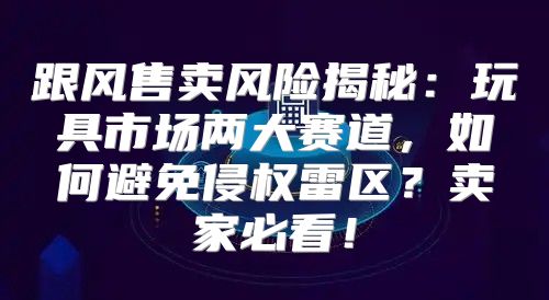 跟风售卖风险揭秘：玩具市场两大赛道，如何避免侵权雷区？卖家必看！