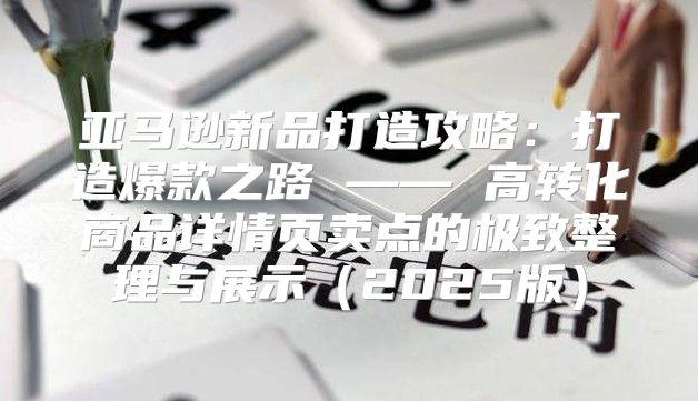 亚马逊新品打造攻略：打造爆款之路 —— 高转化商品详情页卖点的极致整理与展示2025版