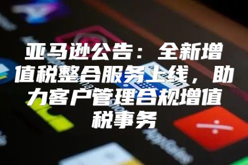 亚马逊公告：全新增值税整合服务上线，助力客户管理合规增值税事务
