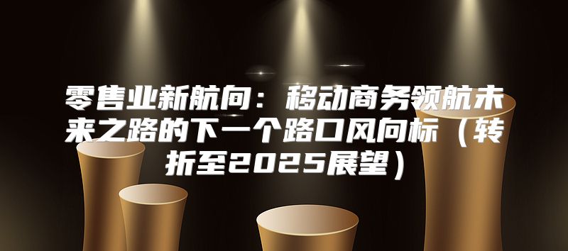 零售业新航向：移动商务领航未来之路的下一个路口风向标转折至2025展望