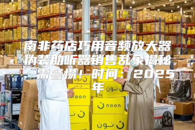 南非药店巧用音频放大器伪装助听器销售乱象揭秘：需警惕！时间：2025年