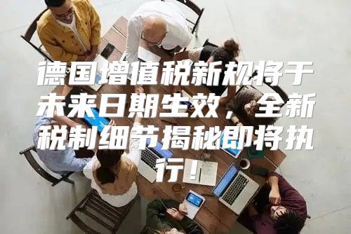 德国增值税新规将于未来日期生效，全新税制细节揭秘即将执行！