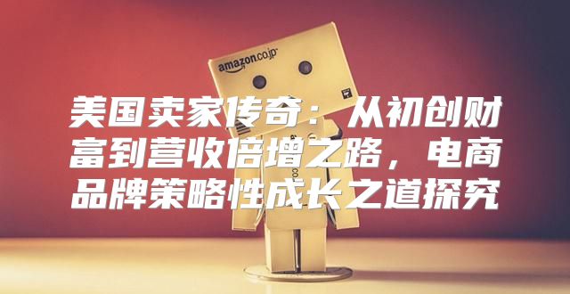 美国卖家传奇：从初创财富到营收倍增之路，电商品牌策略性成长之道探究