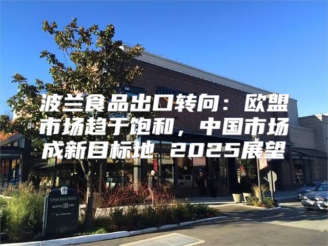 波兰食品出口转向：欧盟市场趋于饱和，中国市场成新目标地 2025展望