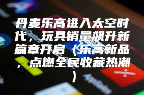 丹麦乐高进入太空时代，玩具销量飙升新篇章开启乐高新品，点燃全民收藏热潮