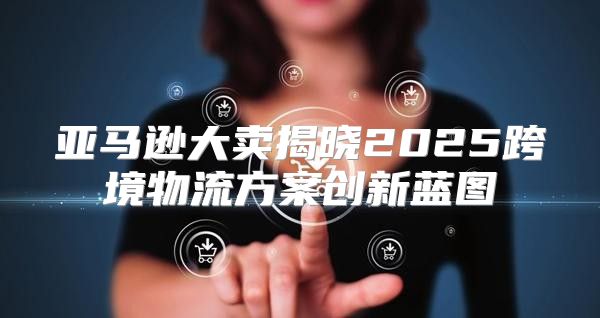 亚马逊大卖揭晓2025跨境物流方案创新蓝图