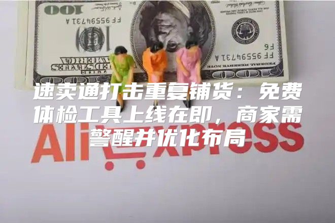 速卖通打击重复铺货：免费体检工具上线在即，商家需警醒并优化布局