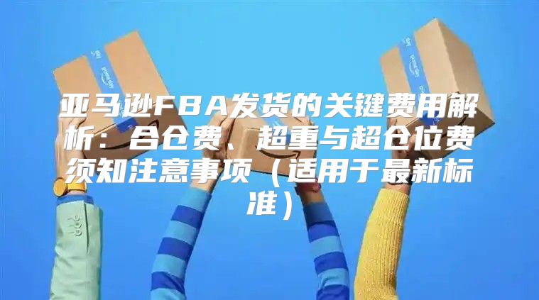 亚马逊FBA发货的关键费用解析：合仓费、超重与超仓位费须知注意事项适用于最新标准