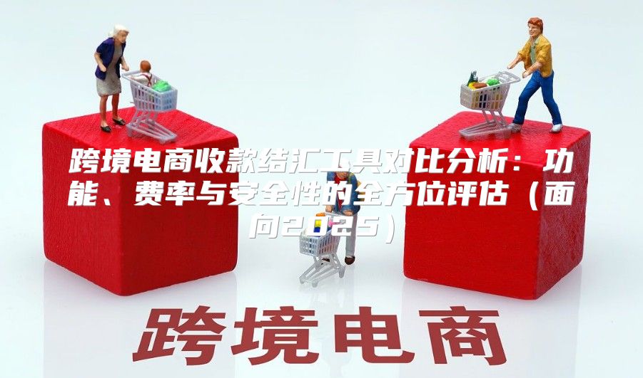 跨境电商收款结汇工具对比分析：功能、费率与安全性的全方位评估面向2025