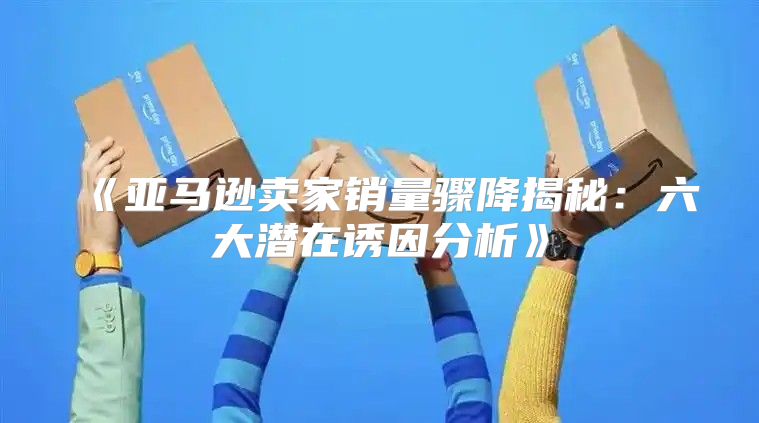 亚马逊卖家销量骤降揭秘：六大潜在诱因分析