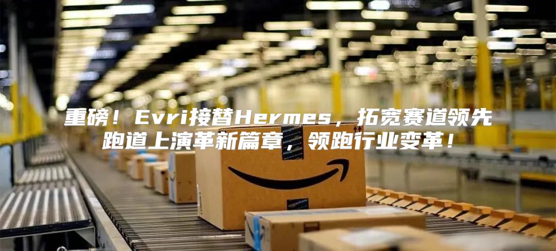重磅！Evri接替Hermes，拓宽赛道领先跑道上演革新篇章，领跑行业变革！