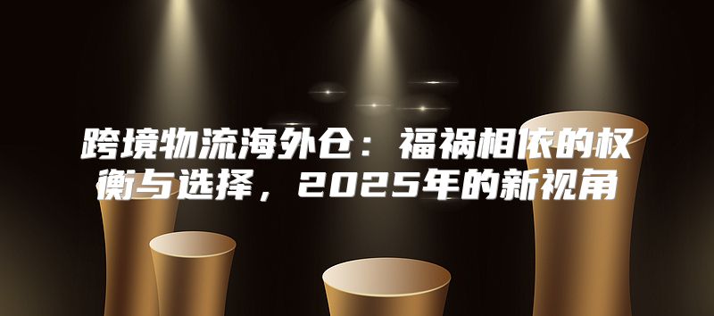 跨境物流海外仓：福祸相依的权衡与选择，2025年的新视角