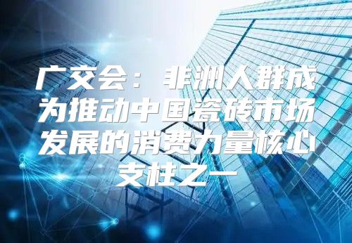 广交会：非洲人群成为推动中国瓷砖市场发展的消费力量核心支柱之一