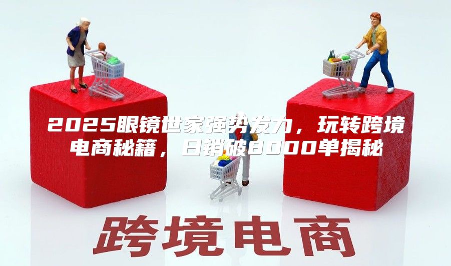 2025眼镜世家强势发力，玩转跨境电商秘籍，日销破8000单揭秘