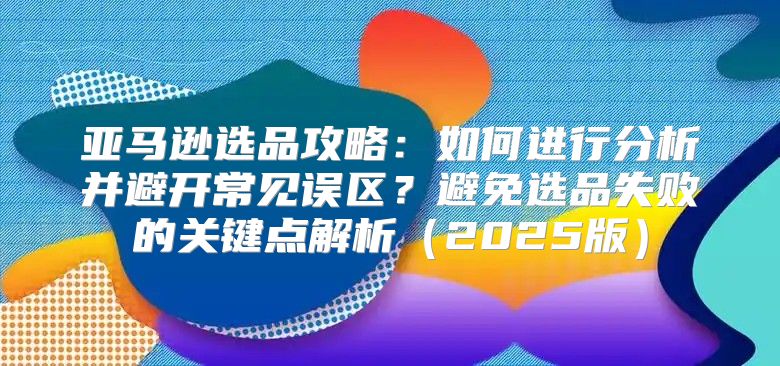 亚马逊选品攻略：如何进行分析并避开常见误区？避免选品失败的关键点解析2025版