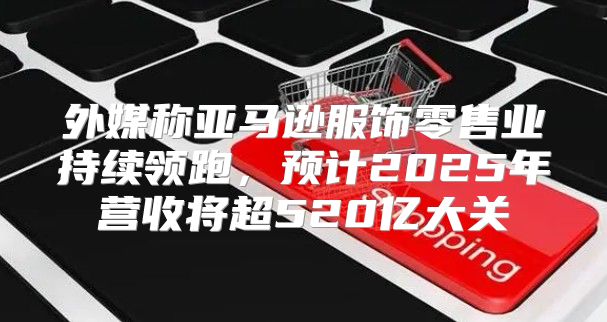 外媒称亚马逊服饰零售业持续领跑，预计2025年营收将超520亿大关