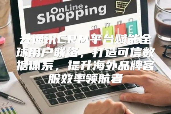 云通讯CRM平台赋能全球用户联络，打造可信数据体系，提升海外品牌客服效率领航者